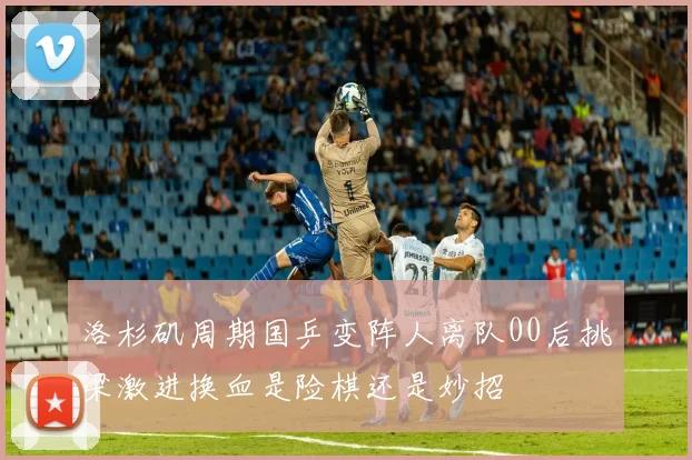 洛杉矶周期国乒变阵人离队00后挑梁激进换血是险棋还是妙招