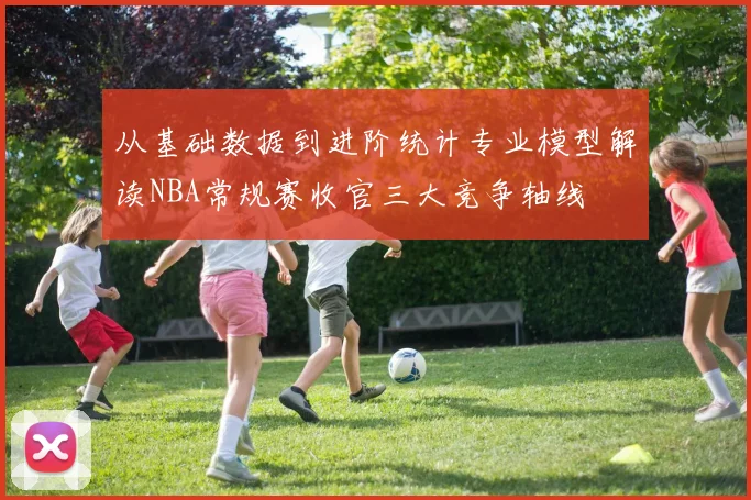 从基础数据到进阶统计专业模型解读NBA常规赛收官三大竞争轴线