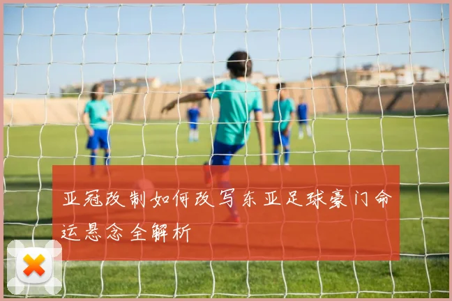 亚冠改制如何改写东亚足球豪门命运悬念全解析
