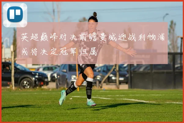 英超巅峰对决前瞻曼城迎战利物浦或将决定冠军归属